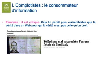 • Paradoxe : il est critique. Cela lui paraît plus vraisemblable que la
vérité dans un Web pour qui la vérité n’est pas celle qu’on croit.
I. Complotistes : le consommateur
d’information
 