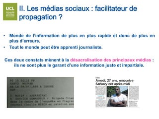 • Monde de l’information de plus en plus rapide et donc de plus en
plus d’erreurs.
• Tout le monde peut être apprenti journaliste.
Ces deux constats mènent à la désacralisation des principaux médias :
ils ne sont plus le garant d’une information juste et impartiale.
II. Les médias sociaux : facilitateur de
propagation ?
 
