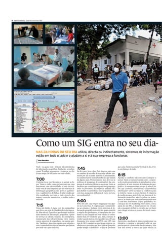 IV Diário Económico Quinta-feira 25 Fevereiro 2010


    1                                                   2




    3




     4




                                        Como um SIG entra no seu dia-
                                        NAS 24 HORAS DO SEU DIA utiliza, directa ou indirectamente, sistemas de informação
                                        estão em todo o lado e o ajudam a si e à sua empresa a funcionar.
                                           Irina Marcelino
                                           irina.marcelino@economico.pt


                                        Tudo - ou quase tudo - tem por trás um sistema                                                        que cada cliente necessita. No final do dia, é fei-
                                        de informação geográfica. Ainda não percebeu      7:45                                                to um balanço de tudo.
                                        como? É melhor apressar-se e começar por ler      Sai de casa e leva o lixo. Pela limpeza, sabe que
                                        já este artigo. Os SIG estão em todo o lado...    os camiões de recolha de resíduos sólidos pas-
                                                                                          saram por ali na noite anterior. Curiosamente,      8:15
                                                                                          os camiões fazem menos barulho do que faziam        Apanha o comboio não sem antes comprar o
                                        7:00                                              há alguns anos. Provavelmente isso deve-se às       jornal. Tanto a transportadora como a empre-
                                        O alarme toca, você levanta-se e acende as lu-    políticas de poupança de combustível das em-        sa de media proprietária do jornal sabem a im-
                                        zes. Tanto o rádio como as luzes em sua casa      presas de resíduos sólidos na sua zona. Entre as    portância de um sistema de informação geo-
                                        funcionam com electricidade, e essa elecrici-     medidas que contribuiram para essa poupança         gráfica. A transportadora porque é através de
                                        dade vem de uma empresa que usa sistemas de       estão os percursos. As empresas utilizam SIG        um que controla, monitoriza e disponibiliza
                                        informação geográfica para gerir os quilóme-      para definir os caminhos a fazer ao pormenor e,     informações sobre as linhas e comboios para
                                        tros e quilómetros de linhas de alta tensão que   com isso, pouparem milhares de euros por ano        si própria e para os seus clientes. A empresa
                                        têm espalhadas por todo o país. Através dos       em combustível.                                     de media porque, através de um sistema de in-
                                        mapas, controla, monitoriza e analisa toda a                                                          formação geográfica sabe localizar os quios-
                                        sua rede.                                                                                             ques e as zonas que mais vendem jornais seus
                                                                                          8:00                                                e, com isso, determinar o tipo, quatidade e lo-
                                                                                          Bebe um café, cuja origem longínqua está algu-      calização do seu marketing. Além disso, com a
                                        7:15                                              res na Costa Rica. A empresa que o comerciali-      ajuda de um SIG, o departamento de circula-
                                        Toma um banho. A água vem de companhias           za, no entanto, é italiana, e tem sistemas de in-   ção conseguirá definir o circuito que vai fazer
                                        que têm a sua rede de distribuição toda mapea-    formação geográfica através dos quais controla      para chegar a todos os pontos de venda essen-
                                        da. Mas não só. É provável que tenham incluído    a origem dos produtores, o transporte dos pro-      ciais.
                                        num sistema de informação geográfica a parte      dutos e a sua chegada em bom estado ao consu-
                                        do serviço ao cliente, resposta de emergência,    midor final. O vendedor que, aliás, costuma ir
                                        manutenção das infraestruturas, entre muitos      vender aquela marca em específico ao café que       13:00
                                        outros aspectos de engenharia ou mesmo ges-       frequenta, leva sempre um PDA com GPS (um           Aproveita a sua hora de almoço para passar na
                                        tão. Também a água dos esgotos que sai para o     tipo de SIG) consigo, no qual a sua empresa es-     farmácia e comprar o protector solar de que
                                        ralo é controlada através de sistemas que sabem   tabeleceu o percurso que deve visitar (para não     precisa para ir à praia neste fim de semana,. Mas
                                        por onde vai e para onde vai.                     perder tempo e dinheiro) e o tipo de produtos       azar dos azares, a marca que quer não há. Já
 
