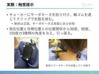 • チョーカーにサーボモータを貼り付け、輪ゴムを通
じてクリップで衣服を挟む。
• 剛体は正面、サーボモータは背面にある状態
• 現在位置と目標位置との位置関係から30度、90度、
150度の3種類の角度を与え、引っ張る。
12
実験：触覚提示
剛体とサーボモータを装着している様子
 