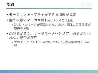• モーションキャプチャができる環境が必要
• 髪や衣服でマーカが隠れないことが前提
• 3つ以上のマーカが認識されない場合、剛体の位置座標が
取得不可能
• 処理量が多く、サーボモータへシリアル通信が行わ
れない場合が存在
• プログラムが止まるわけではないが、成功率の向上が必
要
15
制約
 