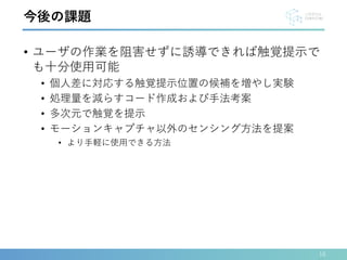 • ユーザの作業を阻害せずに誘導できれば触覚提示で
も十分使用可能
• 個人差に対応する触覚提示位置の候補を増やし実験
• 処理量を減らすコード作成および手法考案
• 多次元で触覚を提示
• モーションキャプチャ以外のセンシング方法を提案
• より手軽に使用できる方法
16
今後の課題
 
