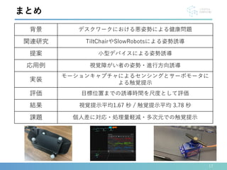 17
まとめ
背景 デスクワークにおける悪姿勢による健康問題
関連研究 TiltChairやSlowRobotsによる姿勢誘導
提案 小型デバイスによる姿勢誘導
応用例 視覚障がい者の姿勢・進行方向誘導
実装
モーションキャプチャによるセンシングとサーボモータに
よる触覚提示
評価 目標位置までの誘導時間を尺度として評価
結果 視覚提示平均1.67 秒 / 触覚提示平均 3.78 秒
課題 個人差に対応・処理量軽減・多次元での触覚提示
 