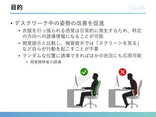 • デスクワーク中の姿勢の改善を促進
• 衣服を引っ張られる感覚は日常的に発生するため、特定
の方向への誘導情報になることが可能
• 視覚提示と比較し，触覚提示では「スクリーンを見る」
など自らが行動を起こすことが不要
• ランダムな位置に誘導できればほかの状況にも応用可能
• 視覚障碍者の誘導
3
目的
 