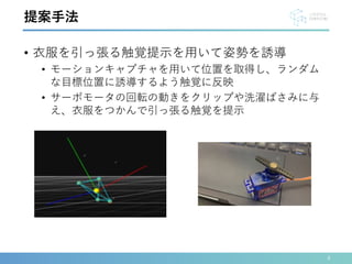 • 衣服を引っ張る触覚提示を用いて姿勢を誘導
• モーションキャプチャを用いて位置を取得し、ランダム
な目標位置に誘導するよう触覚に反映
• サーボモータの回転の動きをクリップや洗濯ばさみに与
え、衣服をつかんで引っ張る触覚を提示
4
提案手法
 