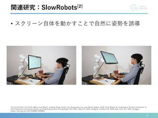 • スクリーン自体を動かすことで自然に姿勢を誘導
6
[2] Joon-Gi Shin, Eiji Onchi, Maria Jose Reyes, Junbong Song, Uichin Lee, Seung-Hee Lee, and Daniel Saakes. 2019. Slow Robots for Unobtrusive Posture Correction. In
CHI Conference on Human Factors in Computing Systems Proceedings (CHI 2019), May 4–9, 2019, Glasgow, Scotland UK. ACM, New York, NY, USA, 10 pages.
https://doi.org/10.1145/3290605.3300843
関連研究：SlowRobots[2]
 