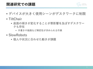 • デバイスが大きく使用シーンがデスクワークに制限
• TiltChair
• 座面の傾きが変化することが悪影響を及ぼすデスクワー
クも存在
• 手書きや描画など精密性が求められる作業
• SlowRobots
• 個人や状況に合わせた動きが課題
7
関連研究での課題
 