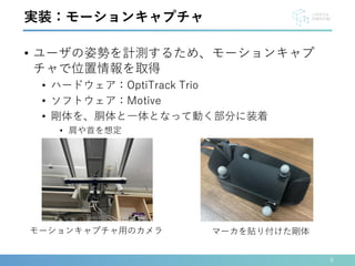 • ユーザの姿勢を計測するため、モーションキャプ
チャで位置情報を取得
• ハードウェア：OptiTrack Trio
• ソフトウェア：Motive
• 剛体を、胴体と一体となって動く部分に装着
• 肩や首を想定
9
実装：モーションキャプチャ
モーションキャプチャ用のカメラ マーカを貼り付けた剛体
 