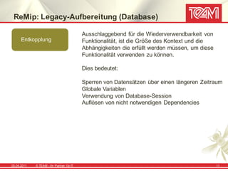 ReMip: Legacy-Aufbereitung (Database)

                                            Ausschlaggebend für die Wiederverwendbarkeit von
      Entkopplung                           Funktionalität, ist die Größe des Kontext und die
                                            Abhängigkeiten die erfüllt werden müssen, um diese
                                            Funktionalität verwenden zu können.

                                            Dies bedeutet:

                                            Sperren von Datensätzen über einen längeren Zeitraum
                                            Globale Variablen
                                            Verwendung von Database-Session
                                            Auflösen von nicht notwendigen Dependencies




05.04.2011   © TEAM - Ihr Partner f ür IT                                                        11
 