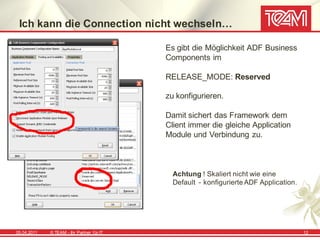 Ich kann die Connection nicht wechseln…

                                            Es gibt die Möglichkeit ADF Business
                                            Components im

                                            RELEASE_MODE: Reserved

                                            zu konfigurieren.

                                            Damit sichert das Framework dem
                                            Client immer die gleiche Application
                                            Module und Verbindung zu.



                                              Achtung ! Skaliert nicht wie eine
                                              Default - konfigurierte ADF Application.




05.04.2011   © TEAM - Ihr Partner f ür IT                                                12
 