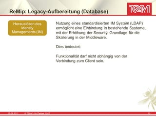 ReMip: Legacy-Aufbereitung (Database)

   Herauslösen des                          Nutzung eines standardisierten IM System (LDAP)
       Identity                             ermöglicht eine Einbindung in bestehende Systeme,
   Managements (IM)                         mit der Erhöhung der Security. Grundlage für die
                                            Skalierung in der Middleware.

                                            Dies bedeutet:

                                            Funktionalität darf nicht abhängig von der
                                            Verbindung zum Client sein.




05.04.2011   © TEAM - Ihr Partner f ür IT                                                       13
 