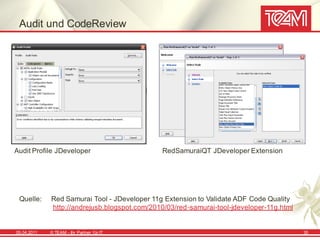 Audit und CodeReview




Audit Profile JDeveloper                       RedSamuraiQT JDeveloper Extension




 Quelle:     Red Samurai Tool - JDeveloper 11g Extension to Validate ADF Code Quality
             http://andrejusb.blogspot.com/2010/03/red-samurai-tool-jdeveloper-11g.html


05.04.2011   © TEAM - Ihr Partner f ür IT                                                 35
 