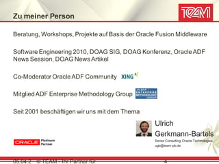 Zu meiner Person

Beratung, Workshops, Projekte auf Basis der Oracle Fusion Middleware

Software Engineering 2010, DOAG SIG, DOAG Konferenz, Oracle ADF
News Session, DOAG News Artikel

Co-Moderator Oracle ADF Community

Mitglied ADF Enterprise Methodology Group

Seit 2001 beschäftigen wir uns mit dem Thema
                                                 Ulrich
                                                 Gerkmann-Bartels
                                                 Senior Consulting Oracle Technologies
                                                 ugb@team-pb.de



05.04.2 © TEAM - Ihr Partner für                      4
 