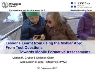 Faculty of Arts and Social Sciences, DLF Blended Learning Center
Lessons Learnt from using the Mobler App:
From Test Questions
Towards Mobile Formative Assessments
Marion R. Gruber & Christian Glahn
with support of Olga Tartakovski (IPMZ)
SIG E-Assessment 2015
 