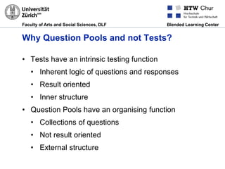 Faculty of Arts and Social Sciences, DLF Blended Learning Center
Why Question Pools and not Tests?
• Tests have an intrinsic testing function
• Inherent logic of questions and responses
• Result oriented
• Inner structure
• Question Pools have an organising function
• Collections of questions
• Not result oriented
• External structure
 