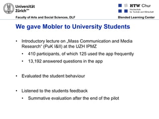 Faculty of Arts and Social Sciences, DLF Blended Learning Center
We gave Mobler to University Students
• Introductory lecture on „Mass Communication and Media
Research“ (PuK I&II) at the UZH IPMZ
• 410 participants, of which 125 used the app frequently
• 13,192 answered questions in the app
• Evaluated the student behaviour
• Listened to the students feedback
• Summative evaluation after the end of the pilot
 