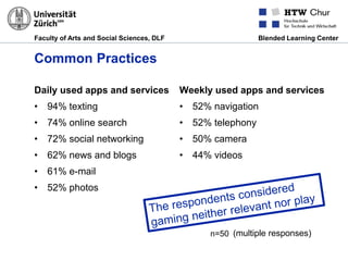 Faculty of Arts and Social Sciences, DLF Blended Learning Center
Common Practices
Daily used apps and services
• 94% texting
• 74% online search
• 72% social networking
• 62% news and blogs
• 61% e-mail
• 52% photos
Weekly used apps and services
• 52% navigation
• 52% telephony
• 50% camera
• 44% videos
n=50 (multiple responses)
 