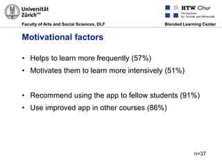 Faculty of Arts and Social Sciences, DLF Blended Learning Center
Motivational factors
• Helps to learn more frequently (57%)
• Motivates them to learn more intensively (51%)
• Recommend using the app to fellow students (91%)
• Use improved app in other courses (86%)
n=37
 