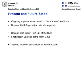 Faculty of Arts and Social Sciences, DLF Blended Learning Center
Present and Future Steps
• Ongoing improvements based on the students’ feedback
• Broader LMS Support (i.e. Moodle support)
• Second pilot with in PuK I&II at the UZH
• First pilot in Banking at the HTW Chur
• Second round of evaluations in January 2016
 