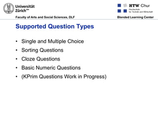 Faculty of Arts and Social Sciences, DLF Blended Learning Center
Supported Question Types
• Single and Multiple Choice
• Sorting Questions
• Cloze Questions
• Basic Numeric Questions
• (KPrim Questions Work in Progress)
 