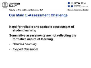 Faculty of Arts and Social Sciences, DLF Blended Learning Center
Our Main E-Assessment Challenge
Need for reliable and scalable assessment of
student learning
Summative assessments are not reflecting the
formative nature of learning
• Blended Learning
• Flipped Classroom
 