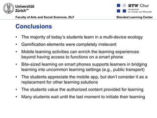 Faculty of Arts and Social Sciences, DLF Blended Learning Center
Conclusions
• The majority of today’s students learn in a multi-device ecology
• Gamification elements were completely irrelevant
• Mobile learning activities can enrich the learning experiences
beyond having access to functions on a smart phone
• Bite-sized learning on smart phones supports learners in bridging
learning into uncommon learning settings (e.g., public transport)
• The students appreciate the mobile app, but don’t consider it as a
replacement for other learning solutions
• The students value the authorized content provided for learning
• Many students wait until the last moment to initiate their learning
 