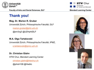 Faculty of Arts and Social Sciences, DLF Blended Learning Center
Thank you!
Mag. Dr. Marion R. Gruber
Universität Zürich, Philosophische Fakultät, DLF
marion.gruber@phil.uzh.ch
@em3rg3 @UZHphilDLF
M.A. Olga Tartakovski
Universität Zürich, Philosophische Fakultät, IPMZ,
o.tartakovski@ipmz.uzh.ch
Dr. Christian Glahn
HTW Chur, Blended Learning Center
christian.glahn@htwchur.ch
@phish108 @htwblc
 