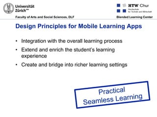 Faculty of Arts and Social Sciences, DLF Blended Learning Center
Design Principles for Mobile Learning Apps
• Integration with the overall learning process
• Extend and enrich the student’s learning
experience
• Create and bridge into richer learning settings
 