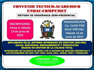 .
CONVENIO TECNICO-ACADEMICO
UNDAC-COMPUMET
DIPLOMADO EN EL SISTEMA INTEGRADO DE GESTION (SIG-FB4)
SALUD, SEGURIDAD, MEDIOAMBIENTE Y PRODUCCION
BASADA EN GESTION DE LA CALIDAD TOTAL
INTEGRACIÓN DE FILOSOFIA DE BASE 4 (FB 4) SISTEMA DE GESTIÓN PREVENTIVA Y
LOS ESTÁNDARES ISO 9001; ISO 14001, ECAS, SEIA , OHSAS 18001 Y BONSUCRO
COMPUMET EIRL
compumet_ingenieros@yahoo.com
www.compumet.com.pe
INAUGURACION
1ra. CLASE POR
AULA VIRTUAL:
Sábado 13 de
junio de 2015
INSCRIPCIONES:
Hasta el sábado
13 de junio de
2015
.
METODO DE ENSEÑANZA SEMI-PRESENCIAL
 