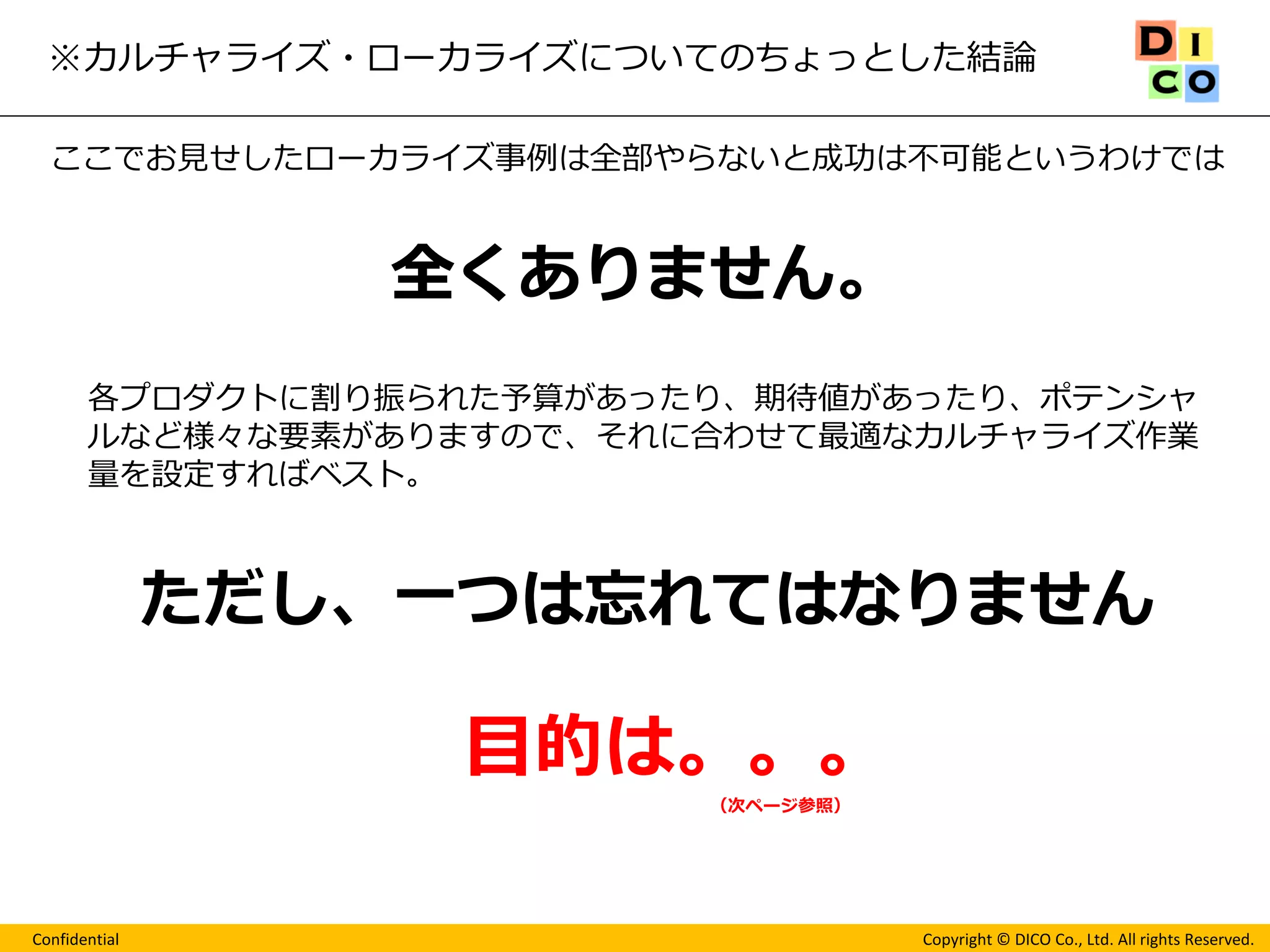 Confidential 
Copyright © DICO Co., Ltd. All rights Reserved. 
※カルチャライズ・ローカライズについてのちょっとした結論 
ここでお見せしたローカライズ事例は全部やらないと成功は不可能というわけでは 
全くありません。 
各プロダクトに割り振られた予算があったり、期待値があったり、ポテンシャ ルなど様々な要素がありますので、それに合わせて最適なカルチャライズ作業 量を設定すればベスト。 
ただし、一つは忘れてはなりません 
目的は。。。 
（次ページ参照）  