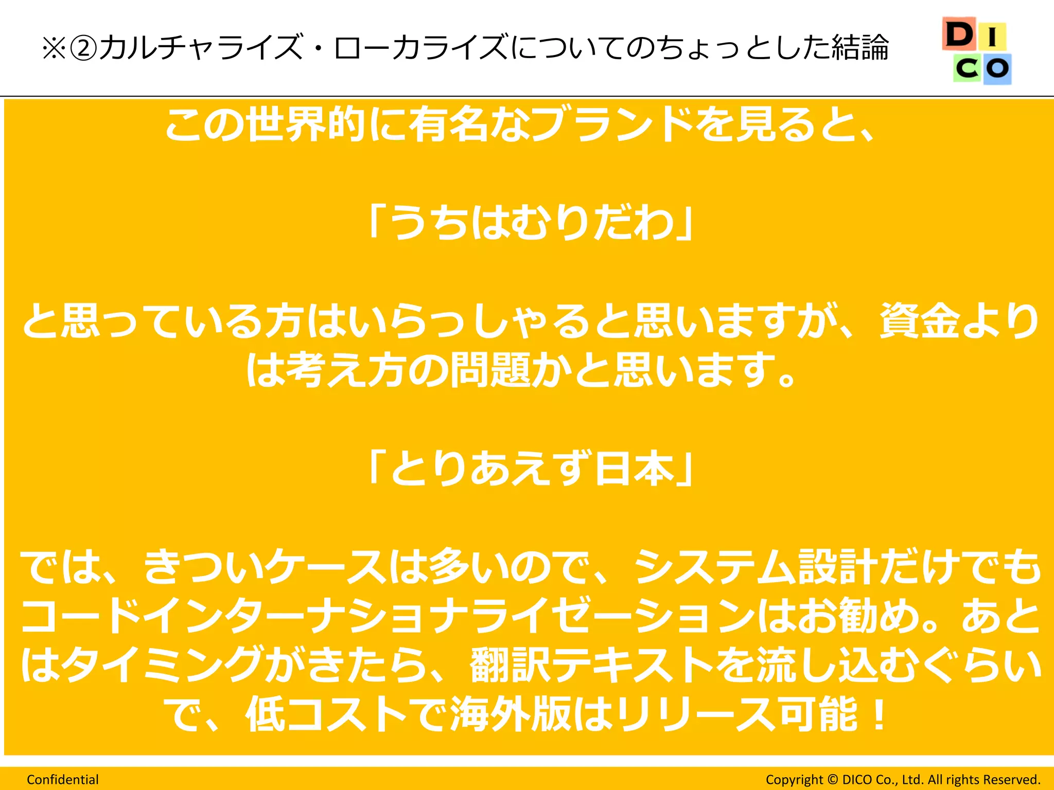 Confidential 
Copyright © DICO Co., Ltd. All rights Reserved. 
※②カルチャライズ・ローカライズについてのちょっとした結論 
ユーザーにゲームが自分の国で作られたかのように 
ストレスなく遊んでもらうこと 
どんなにお金を使っても、労力をかけても、目的国のユーザ が満足しないと意味はない。 
成功例 
この世界的に有名なブランドを見ると、 
「うちはむりだわ」 
と思っている方はいらっしゃると思いますが、資金より は考え方の問題かと思います。 
「とりあえず日本」 
では、きついケースは多いので、システム設計だけでも コードインターナショナライゼーションはお勧め。あと はタイミングがきたら、翻訳テキストを流し込むぐらい で、低コストで海外版はリリース可能！  