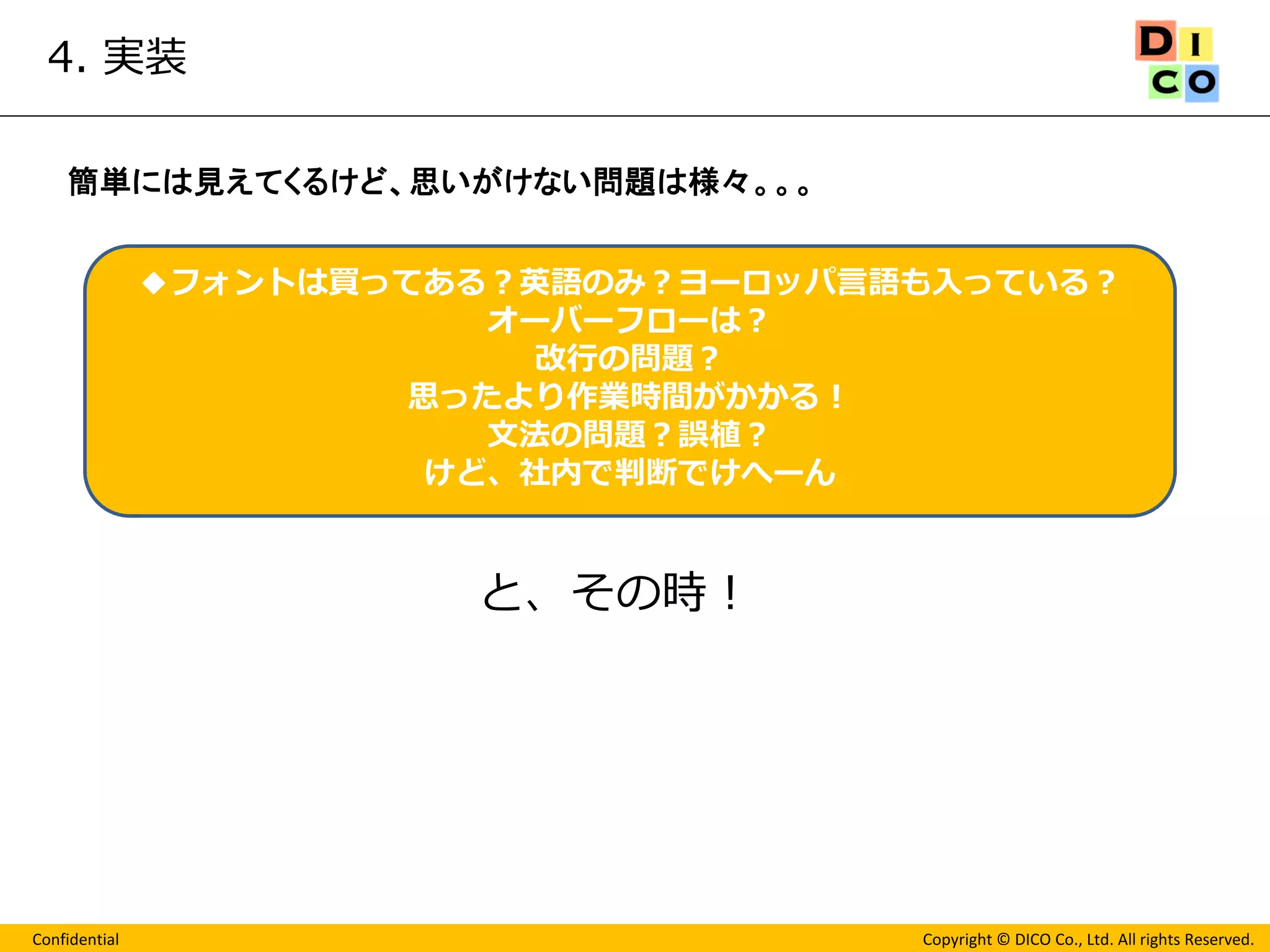 Confidential 
Copyright © DICO Co., Ltd. All rights Reserved. 
4. 実装 
◆フォントは買ってある？英語のみ？ヨーロッパ言語も入っている？ 
オーバーフローは？ 
改行の問題？ 
思ったより作業時間がかかる！ 
文法の問題？誤植？ 
けど、社内で判断でけへーん 
簡単には見えてくるけど、思いがけない問題は様々。。。 
と、その時！  