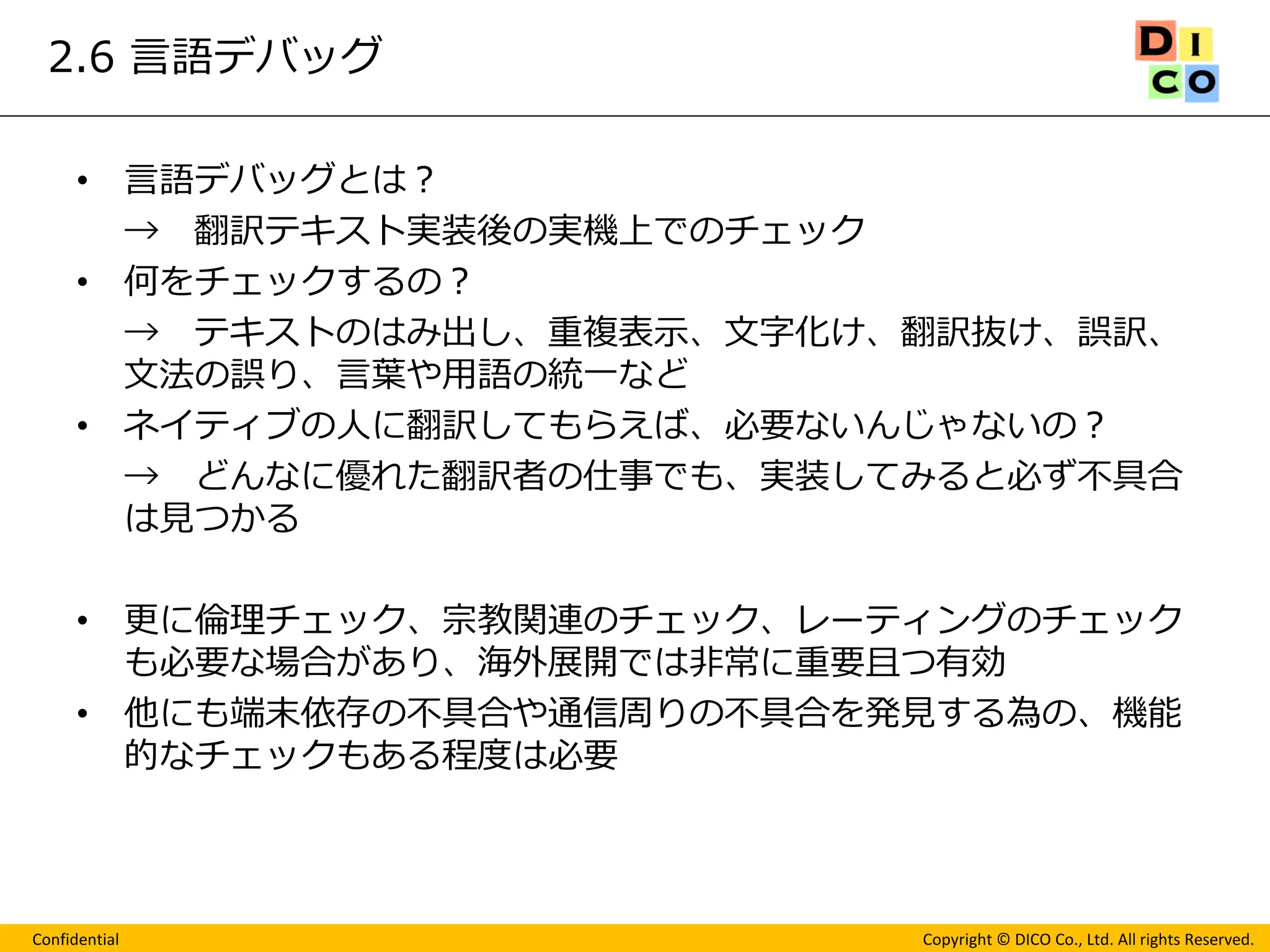 Confidential 
Copyright © DICO Co., Ltd. All rights Reserved. 
2.6 言語デバッグ 
•言語デバッグとは？ 
→ 翻訳テキスト実装後の実機上でのチェック 
•何をチェックするの？ 
→ テキストのはみ出し、重複表示、文字化け、翻訳抜け、誤訳、 文法の誤り、言葉や用語の統一など 
•ネイティブの人に翻訳してもらえば、必要ないんじゃないの？ 
→ どんなに優れた翻訳者の仕事でも、実装してみると必ず不具合 は見つかる 
•更に倫理チェック、宗教関連のチェック、レーティングのチェック も必要な場合があり、海外展開では非常に重要且つ有効 
•他にも端末依存の不具合や通信周りの不具合を発見する為の、機能 的なチェックもある程度は必要 
 