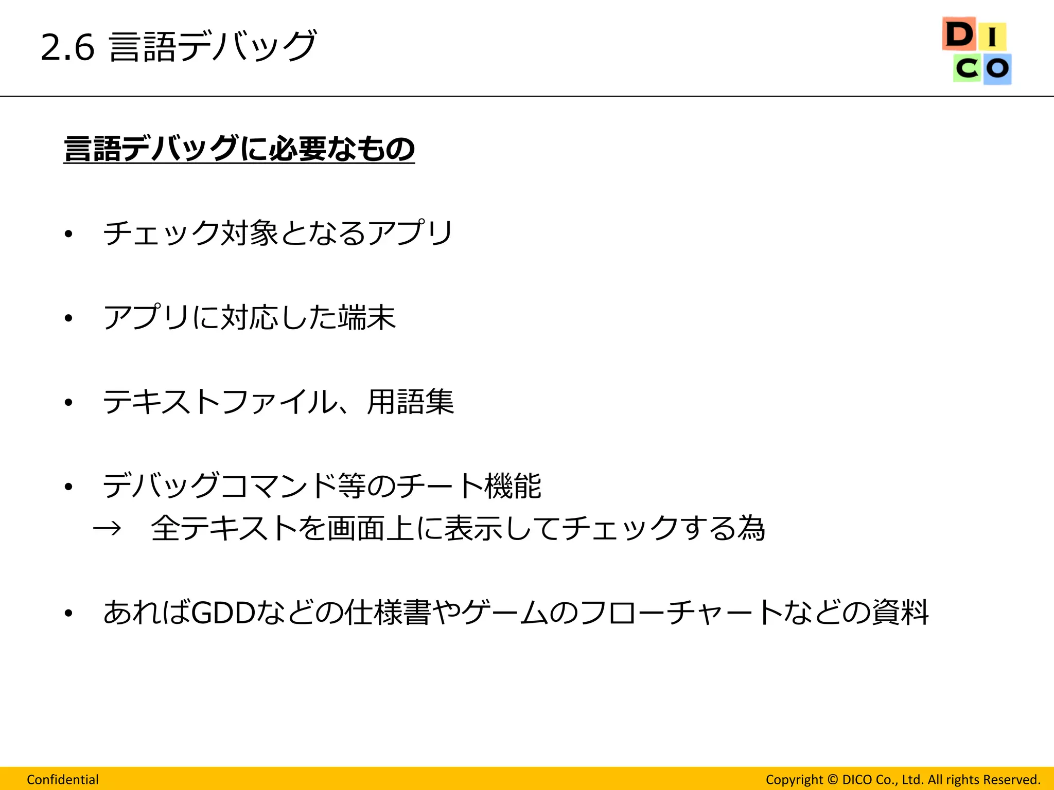 Confidential 
Copyright © DICO Co., Ltd. All rights Reserved. 
2.6 言語デバッグ 
言語デバッグに必要なもの 
•チェック対象となるアプリ 
•アプリに対応した端末 
•テキストファイル、用語集 
•デバッグコマンド等のチート機能 
→ 全テキストを画面上に表示してチェックする為 
•あればGDDなどの仕様書やゲームのフローチャートなどの資料 
 