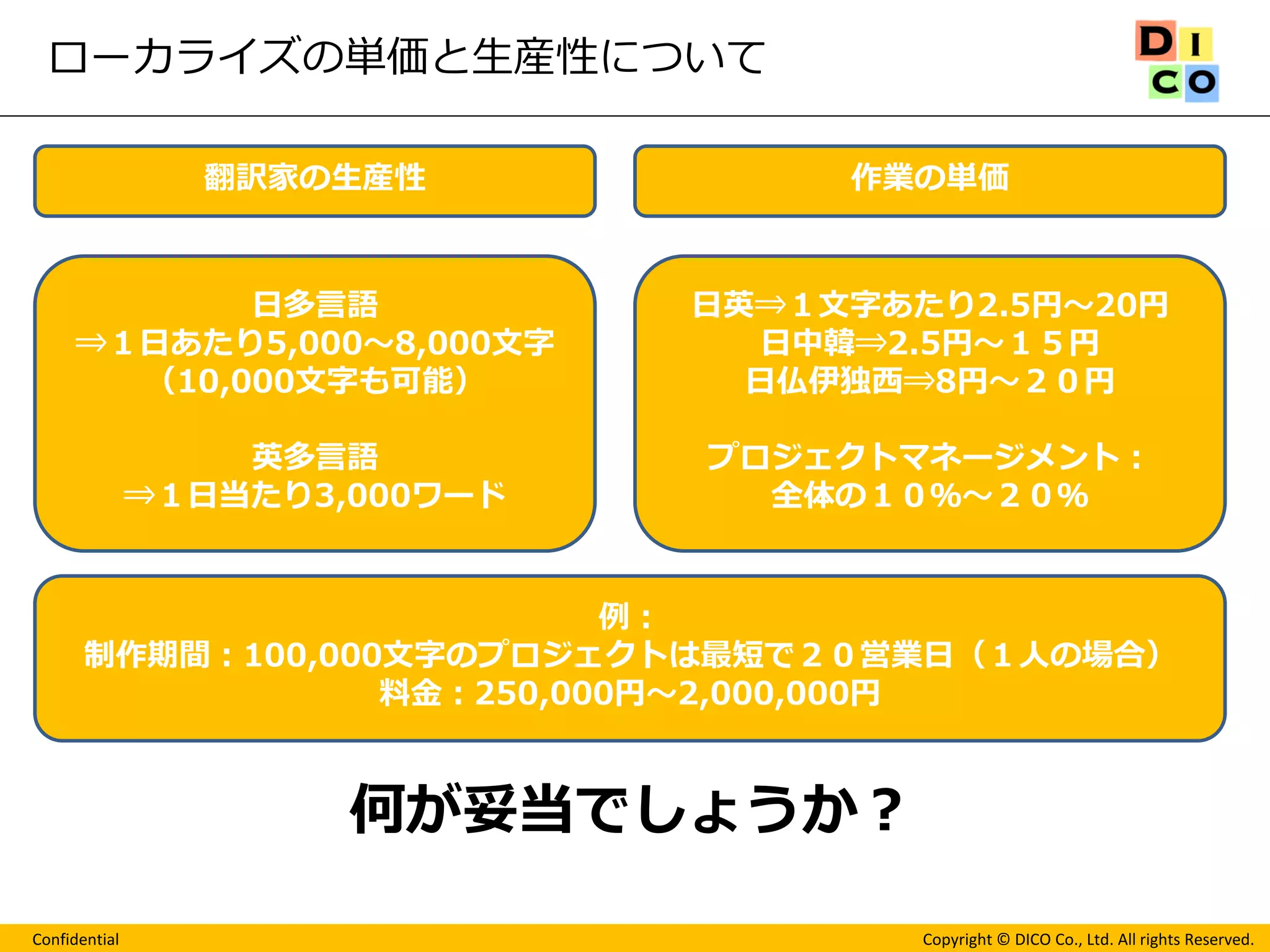 Confidential 
Copyright © DICO Co., Ltd. All rights Reserved. 
ローカライズの単価と生産性について 
翻訳家の生産性 
作業の単価 
日多言語 
⇒１日あたり5,000～8,000文字 
（10,000文字も可能） 
英多言語 
⇒１日当たり3,000ワード 
日英⇒１文字あたり2.5円～20円 
日中韓⇒2.5円～１５円 
日仏伊独西⇒8円～２０円 
プロジェクトマネージメント： 
全体の１０％～２０％ 
何が妥当でしょうか？ 
例： 
制作期間：100,000文字のプロジェクトは最短で２０営業日（１人の場合） 
料金：250,000円～2,000,000円  
