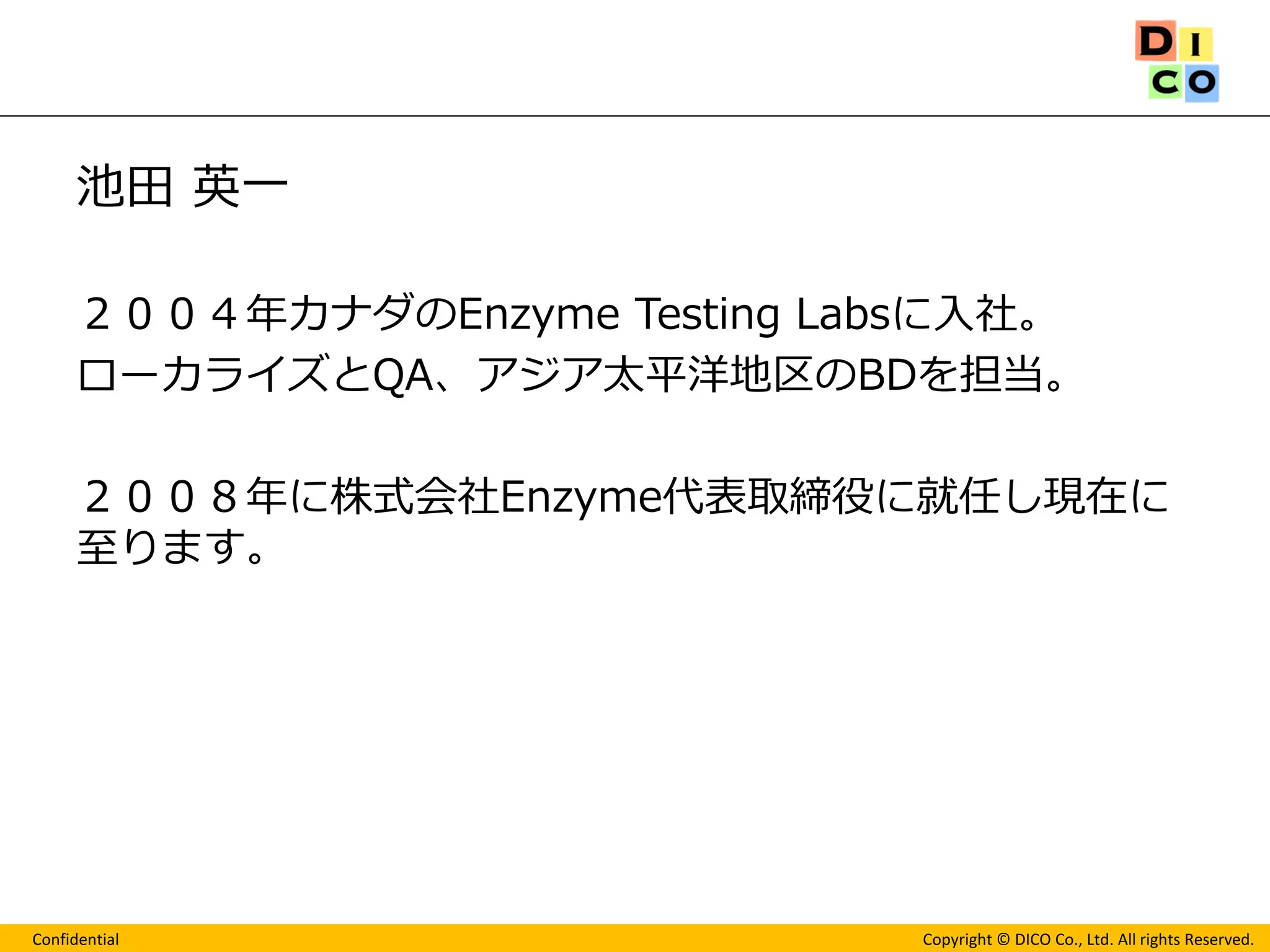 Confidential 
Copyright © DICO Co., Ltd. All rights Reserved. 
池田 英一 
２００４年カナダのEnzyme Testing Labsに入社。 
ローカライズとQA、アジア太平洋地区のBDを担当。 
２００８年に株式会社Enzyme代表取締役に就任し現在に 至ります。 
 