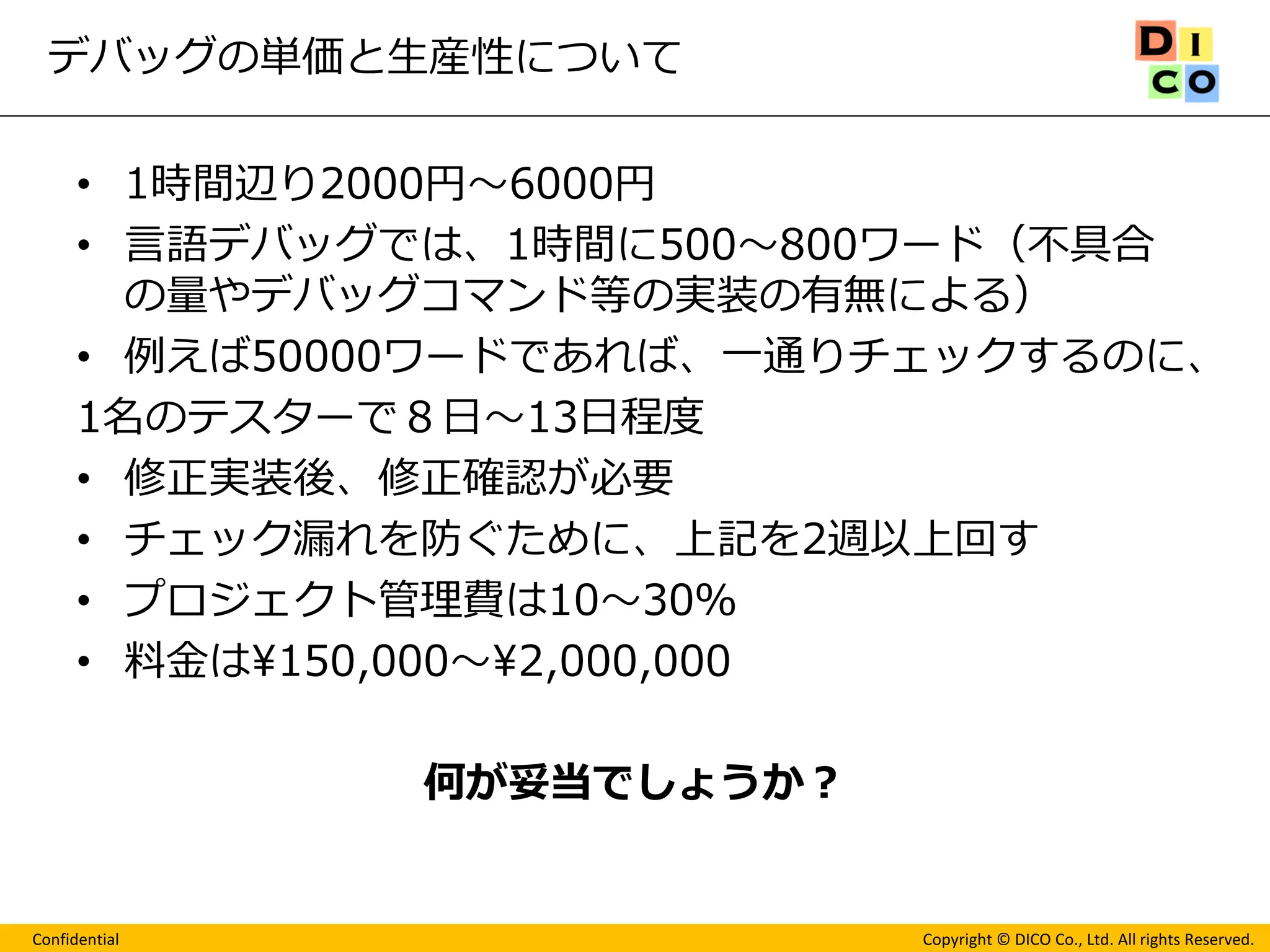 Confidential 
Copyright © DICO Co., Ltd. All rights Reserved. 
デバッグの単価と生産性について 
•1時間辺り2000円～6000円 
•言語デバッグでは、1時間に500～800ワード（不具合 の量やデバッグコマンド等の実装の有無による） 
•例えば50000ワードであれば、一通りチェックするのに、 
1名のテスターで８日～13日程度 
•修正実装後、修正確認が必要 
•チェック漏れを防ぐために、上記を2週以上回す 
•プロジェクト管理費は10～30％ 
•料金は¥150,000～¥2,000,000 
何が妥当でしょうか？  