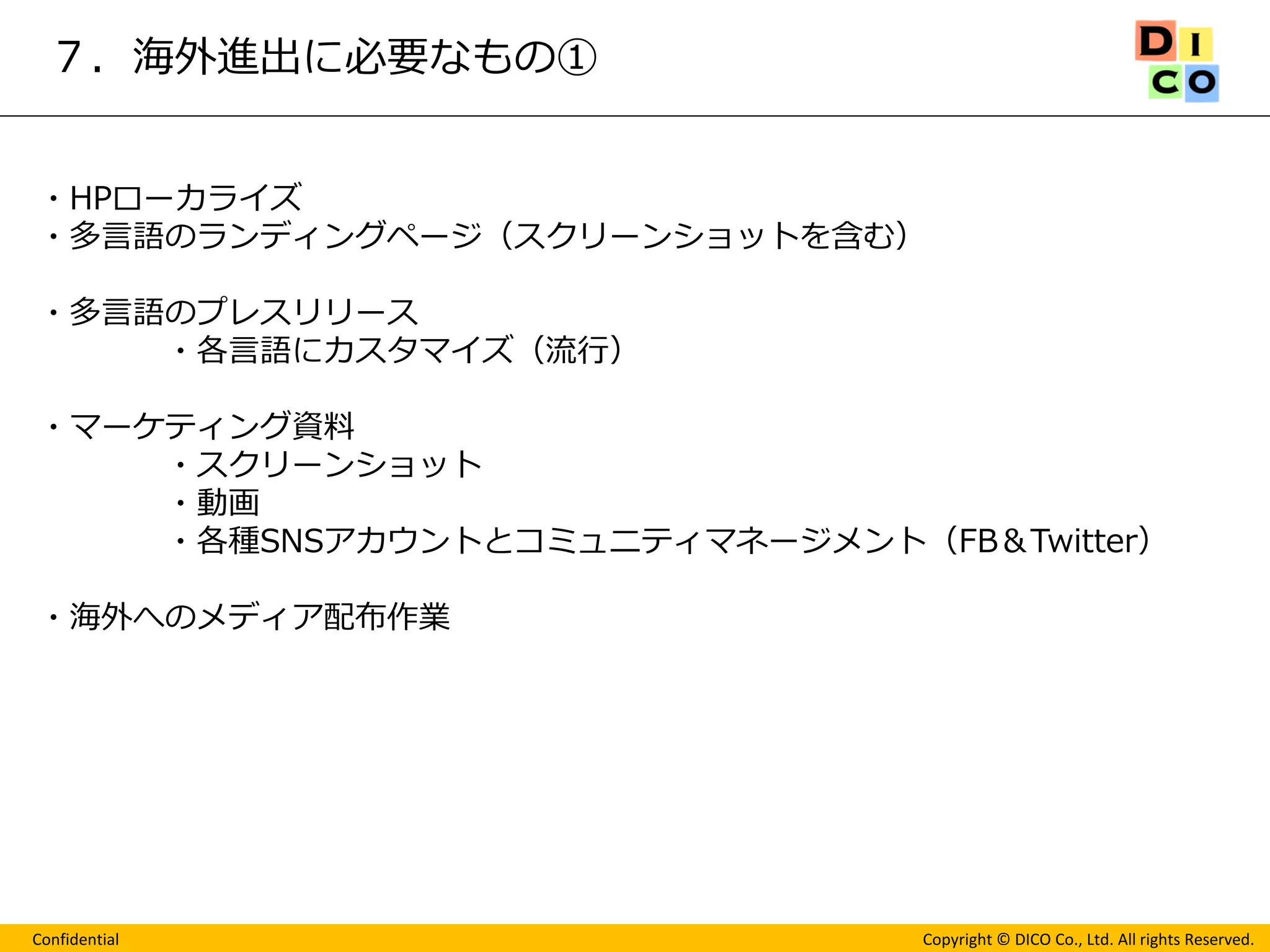 Confidential 
Copyright © DICO Co., Ltd. All rights Reserved. 
７．海外進出に必要なもの① 
・HPローカライズ 
・多言語のランディングページ（スクリーンショットを含む） 
・多言語のプレスリリース 
・各言語にカスタマイズ（流行） 
・マーケティング資料 
・スクリーンショット 
・動画 
・各種SNSアカウントとコミュニティマネージメント（FB＆Twitter） 
・海外へのメディア配布作業 
 