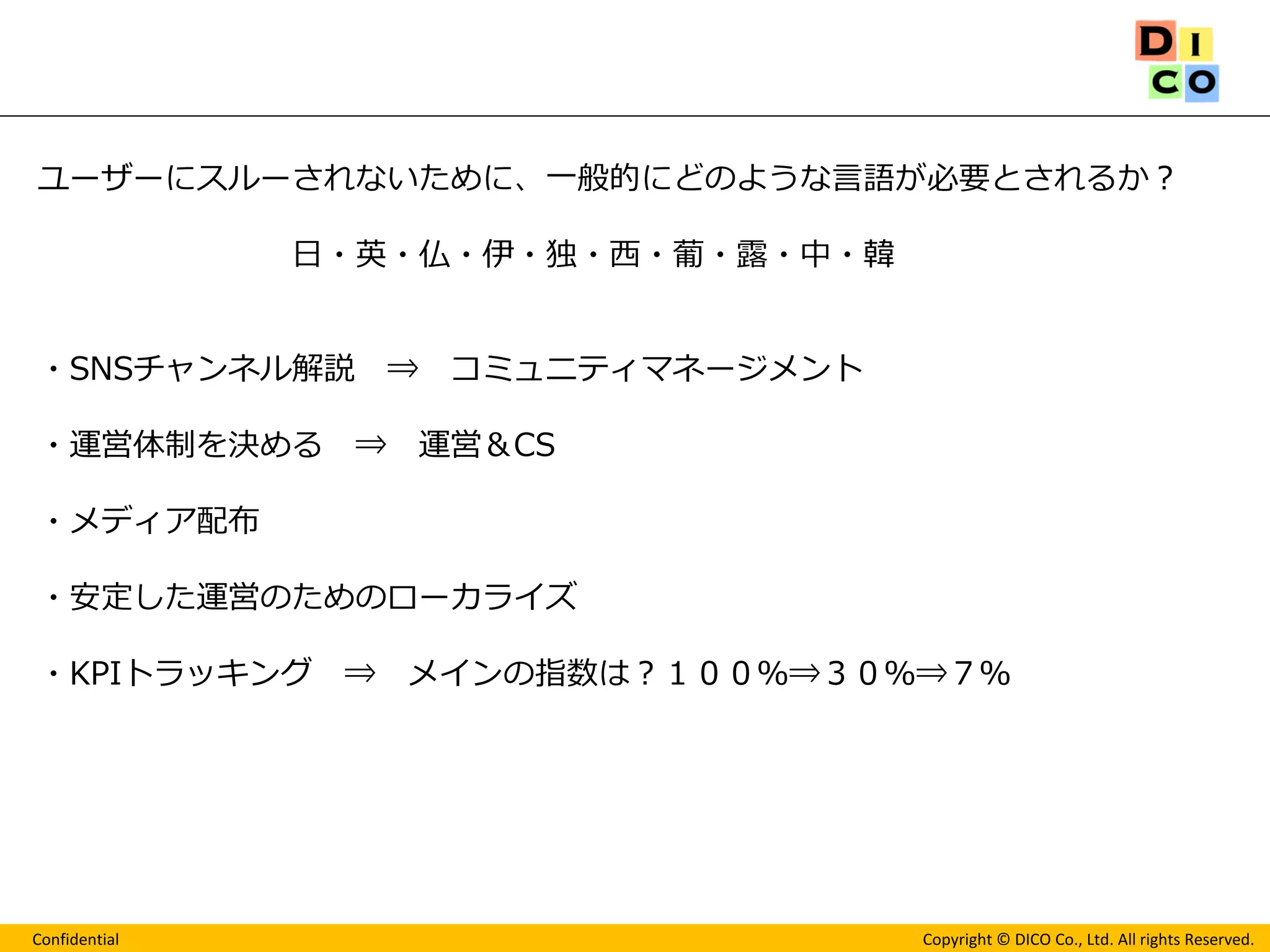 Confidential 
Copyright © DICO Co., Ltd. All rights Reserved. 
ユーザーにスルーされないために、一般的にどのような言語が必要とされるか？ 日・英・仏・伊・独・西・葡・露・中・韓 ・SNSチャンネル解説 ⇒ コミュニティマネージメント ・運営体制を決める ⇒ 運営＆CS ・メディア配布 ・安定した運営のためのローカライズ ・KPIトラッキング ⇒ メインの指数は？１００％⇒３０％⇒７％  