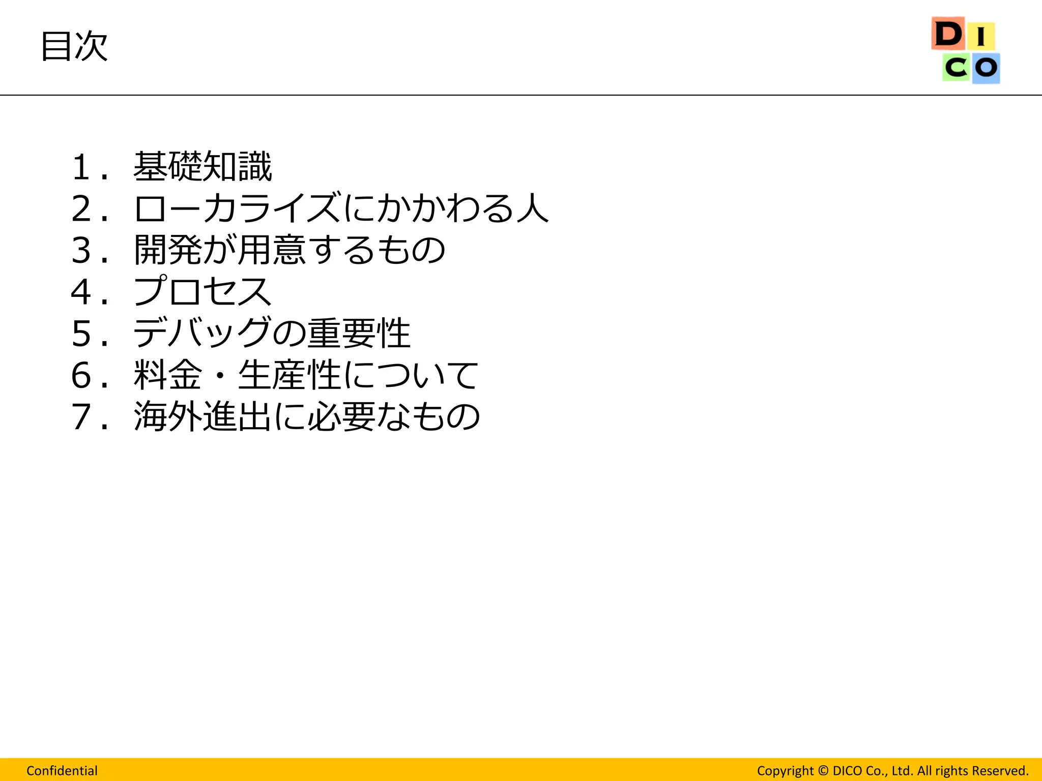 Confidential 
Copyright © DICO Co., Ltd. All rights Reserved. 
目次 
１．基礎知識 
２．ローカライズにかかわる人 
３．開発が用意するもの 
４．プロセス 
５．デバッグの重要性 
６．料金・生産性について 
７．海外進出に必要なもの  