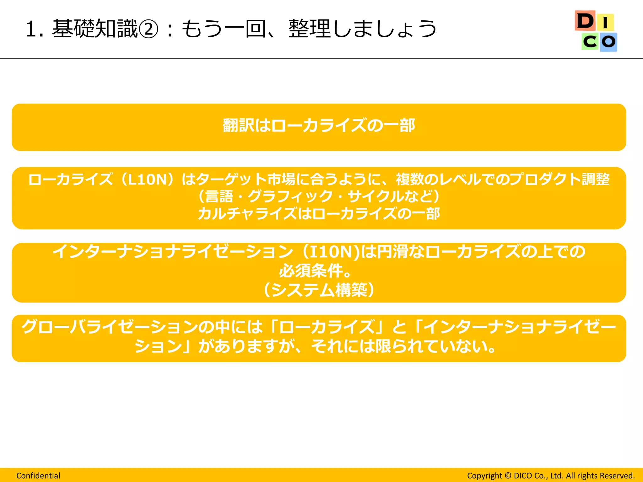 Confidential 
Copyright © DICO Co., Ltd. All rights Reserved. 
1. 基礎知識②：もう一回、整理しましょう 
翻訳はローカライズの一部 
ローカライズ（L10N）はターゲット市場に合うように、複数のレベルでのプロダクト調整 
（言語・グラフィック・サイクルなど） 
カルチャライズはローカライズの一部 
インターナショナライゼーション（I10N)は円滑なローカライズの上での 
必須条件。 
（システム構築） 
グローバライゼーションの中には「ローカライズ」と「インターナショナライゼー ション」がありますが、それには限られていない。  