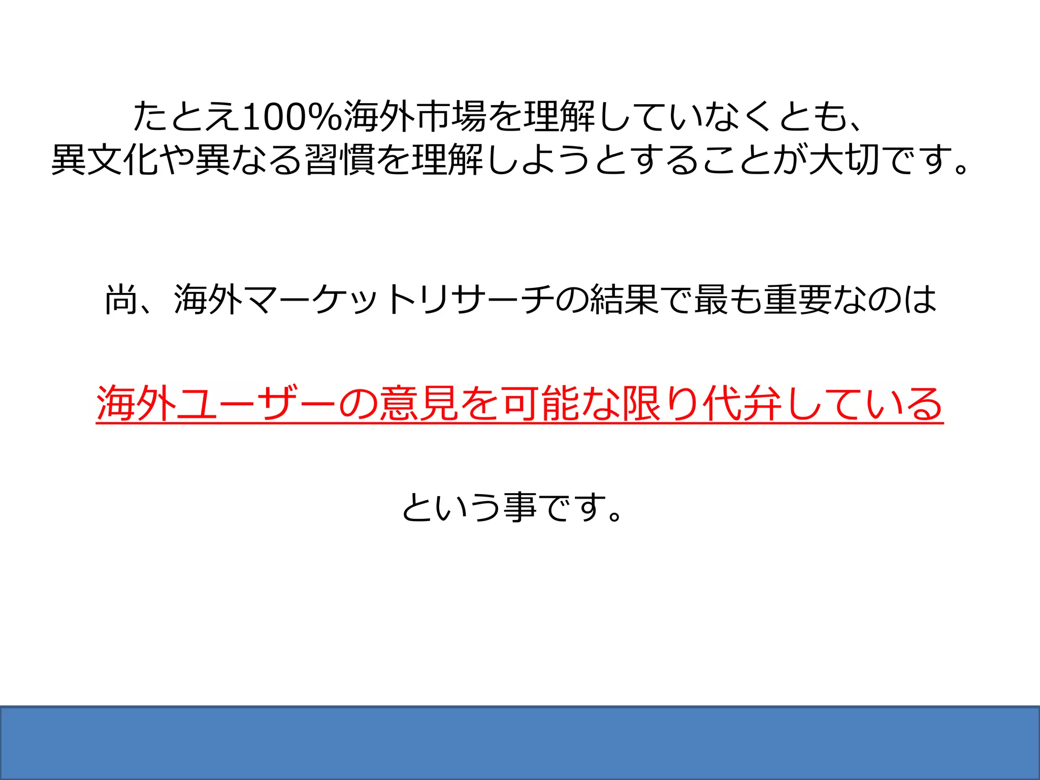 たとえ100％海外市場を理解していなくとも、
異文化や異なる習慣を理解しようとすることが大切です。


 尚、海外マーケットリサーチの結果で最も重要なのは


 海外ユーザーの意見を可能な限り代弁している

         という事です。
 
