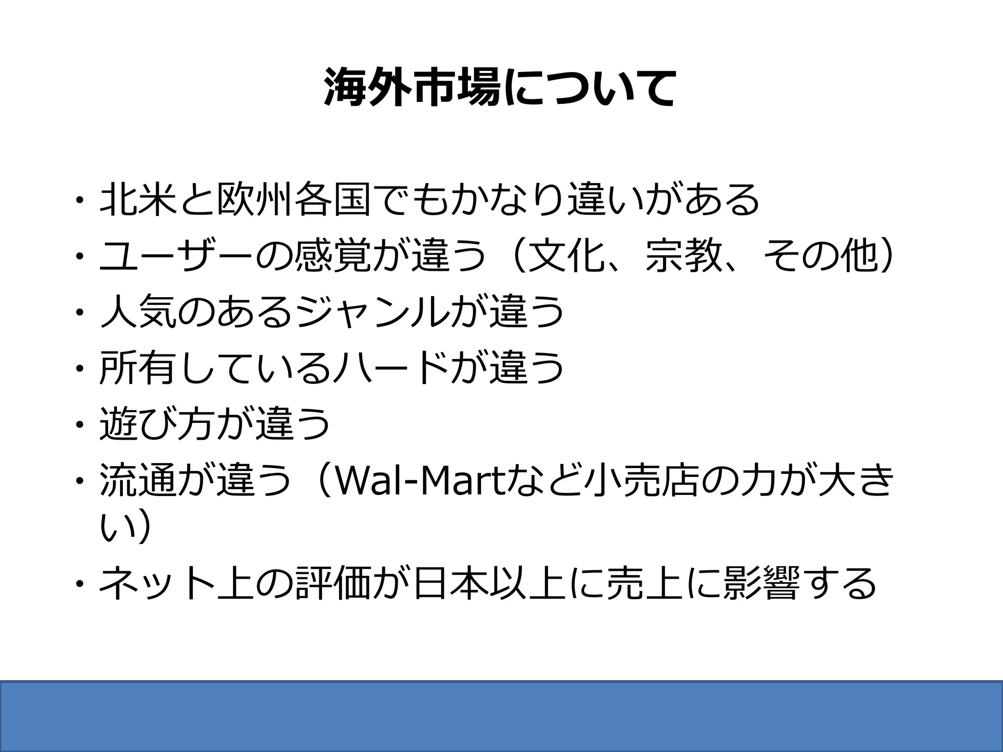 海外市場について

・北米と欧州各国でもかなり違いがある
・ユーザーの感覚が違う（文化、宗教、その他）
・人気のあるジャンルが違う
・所有しているハードが違う
・遊び方が違う
・流通が違う（Wal-Martなど小売店の力が大き
 い）
・ネット上の評価が日本以上に売上に影響する
 