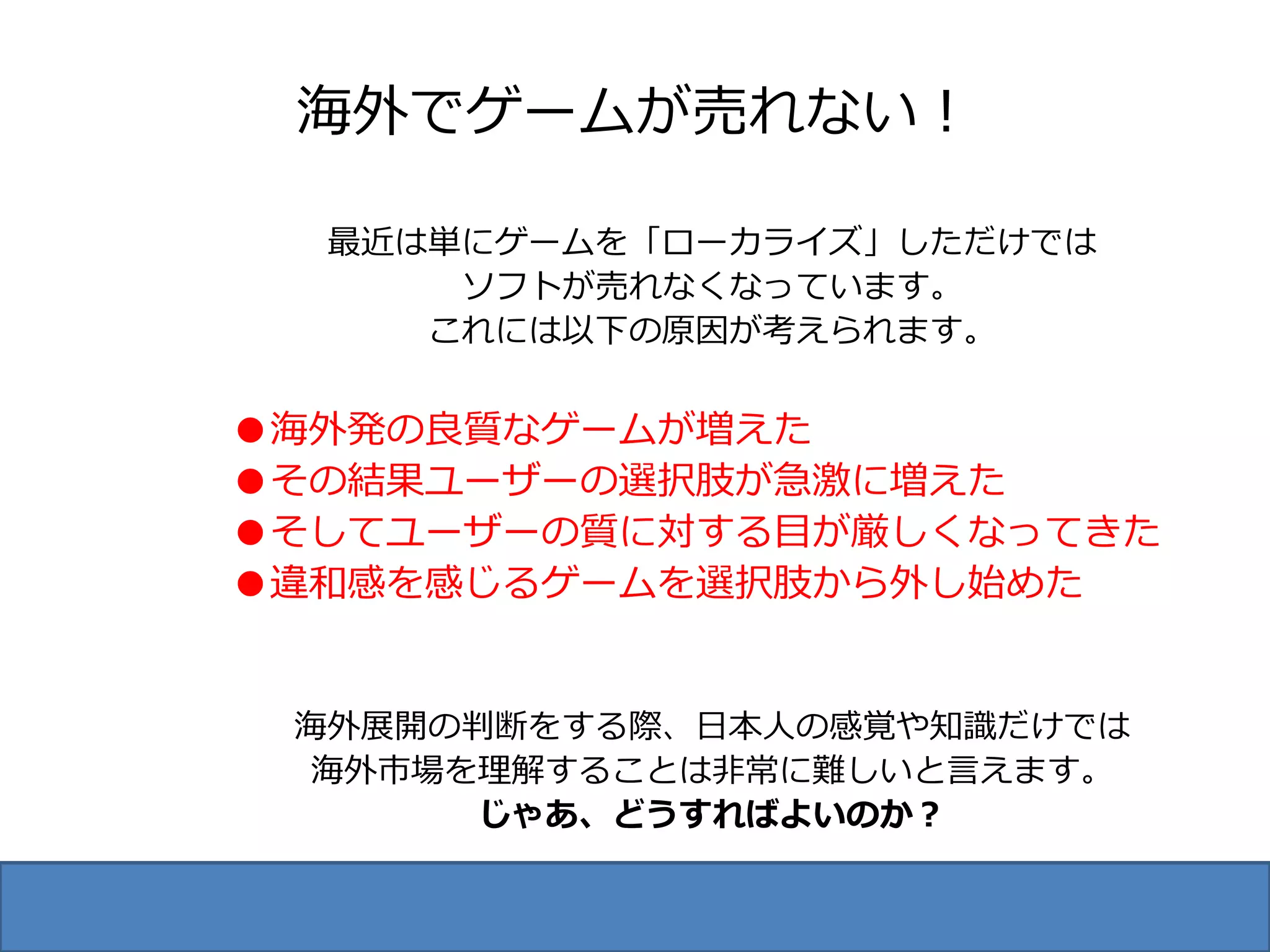 海外でゲームが売れない！

  最近は単にゲームを「ローカライズ」しただけでは
      ソフトが売れなくなっています。
     これには以下の原因が考えられます。


●海外発の良質なゲームが増えた
●その結果ユーザーの選択肢が急激に増えた
●そしてユーザーの質に対する目が厳しくなってきた
●違和感を感じるゲームを選択肢から外し始めた


 海外展開の判断をする際、日本人の感覚や知識だけでは
  海外市場を理解することは非常に難しいと言えます。
       じゃあ、どうすればよいのか？
 