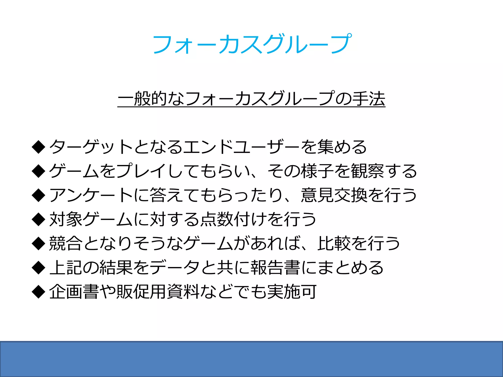 フォーカスグループ

     一般的なフォーカスグループの手法

 ターゲットとなるエンドユーザーを集める
 ゲームをプレイしてもらい、その様子を観察する
 アンケートに答えてもらったり、意見交換を行う
 対象ゲームに対する点数付けを行う
 競合となりそうなゲームがあれば、比較を行う
 上記の結果をデータと共に報告書にまとめる
 企画書や販促用資料などでも実施可
 