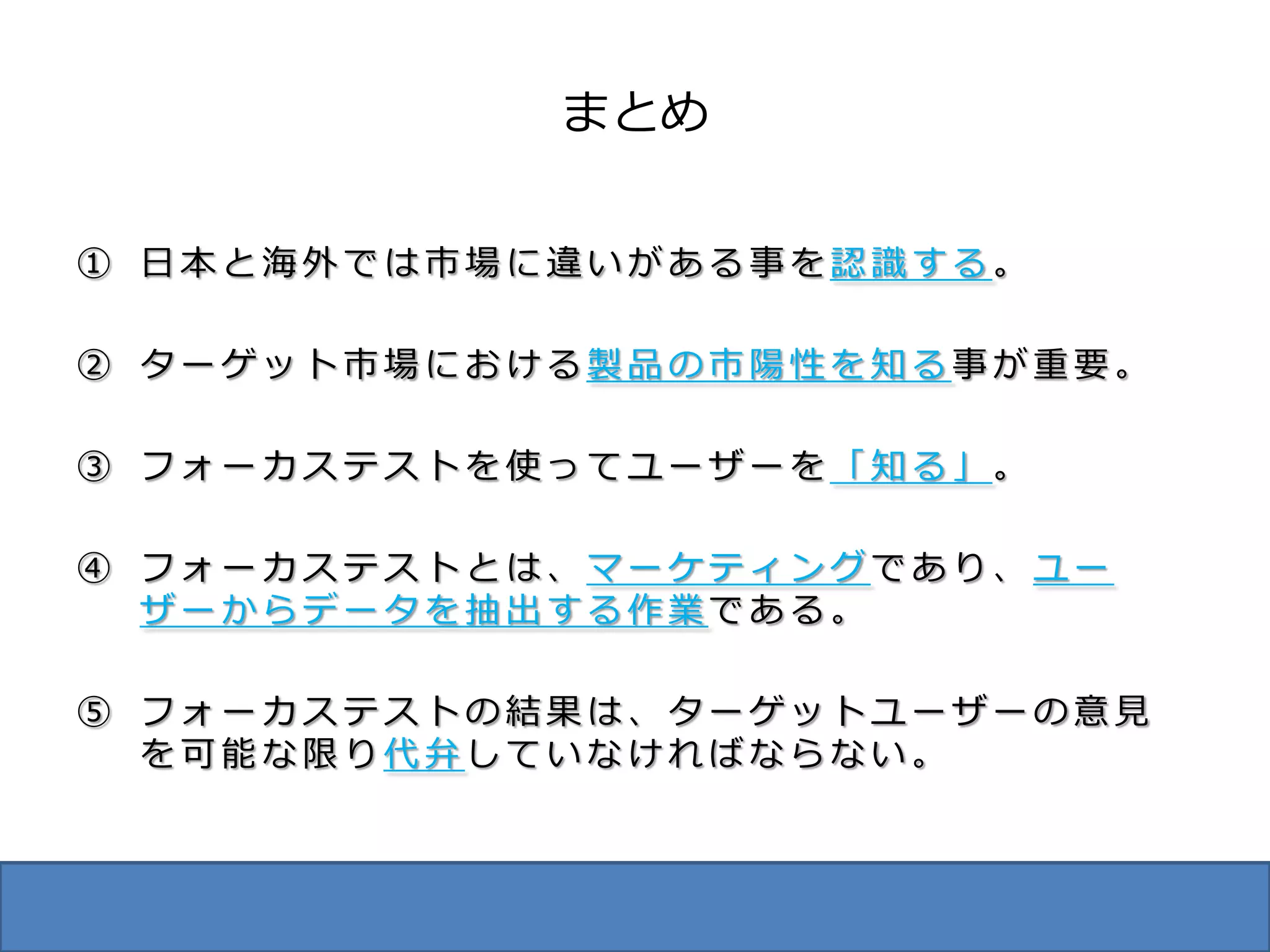 まとめ

① 日本と海外では市場に違いがある事を認識する。

② ターゲット市場における製品の市陽性を知る事が重要。

③ フォーカステストを使ってユーザーを「知る」。

④ フォーカステストとは、マーケティングであり、ユー
  ザーからデータを抽出する作業である。

⑤ フォーカステストの結果は、ターゲットユーザーの意見
  を可能な限り代弁していなければならない。
 