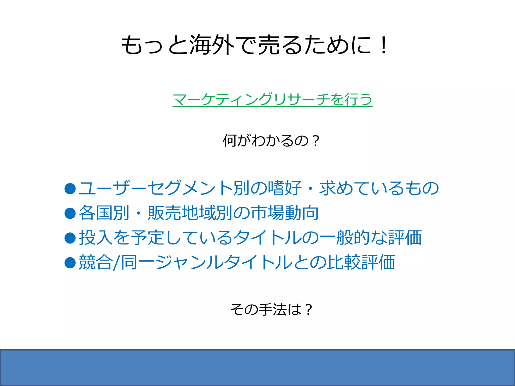 もっと海外で売るために！

      マーケティングリサーチを行う

         何がわかるの？


●ユーザーセグメント別の嗜好・求めているもの
●各国別・販売地域別の市場動向
●投入を予定しているタイトルの一般的な評価
●競合/同一ジャンルタイトルとの比較評価

         その手法は？
 