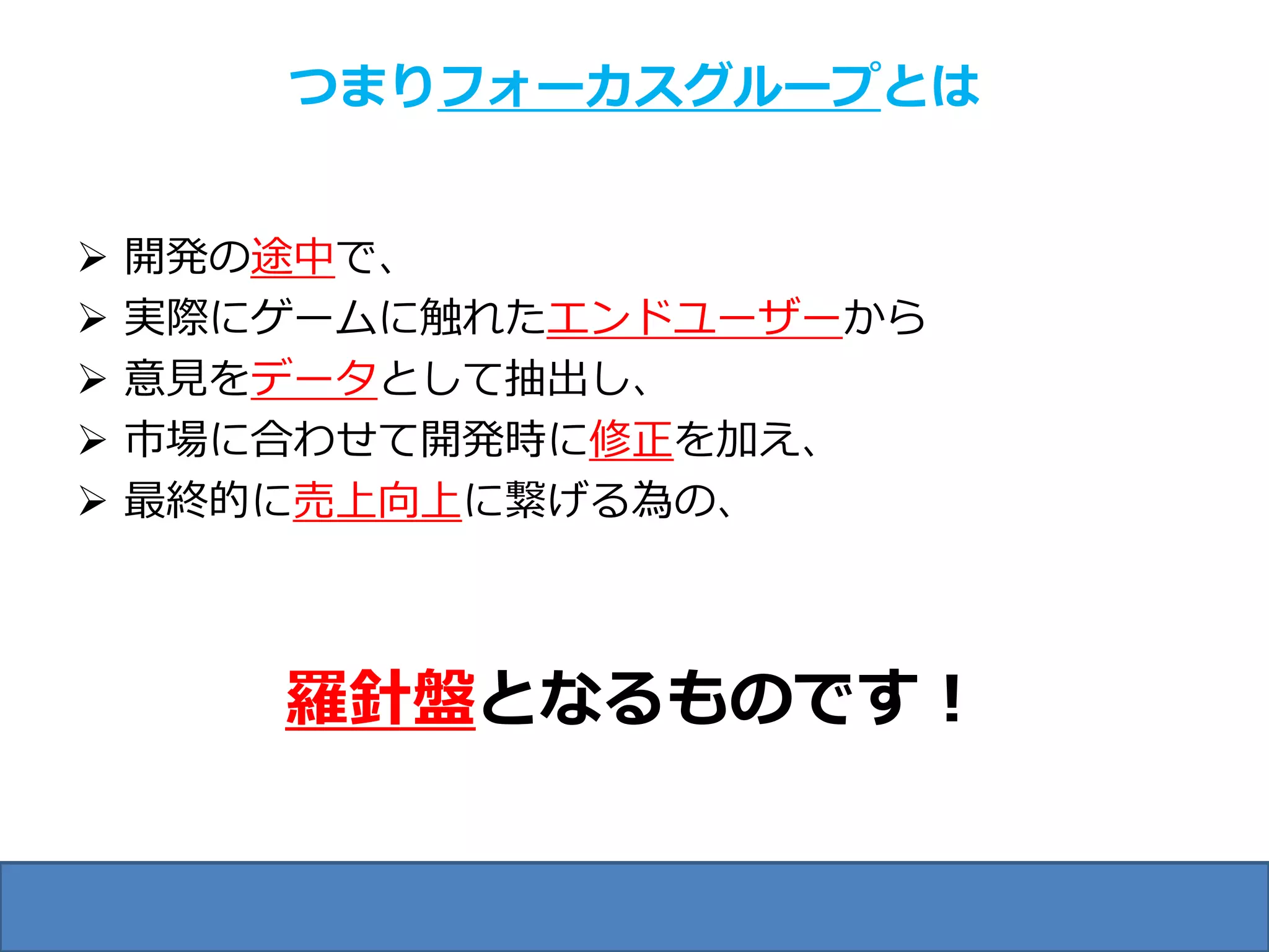 つまりフォーカスグループとは


   開発の途中で、
   実際にゲームに触れたエンドユーザーから
   意見をデータとして抽出し、
   市場に合わせて開発時に修正を加え、
   最終的に売上向上に繋げる為の、



       羅針盤となるものです！
 