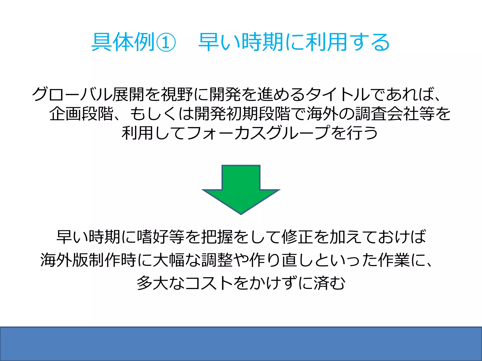具体例① 早い時期に利用する

グローバル展開を視野に開発を進めるタイトルであれば、
 企画段階、もしくは開発初期段階で海外の調査会社等を
      利用してフォーカスグループを行う




 早い時期に嗜好等を把握をして修正を加えておけば
海外版制作時に大幅な調整や作り直しといった作業に、
      多大なコストをかけずに済む
 