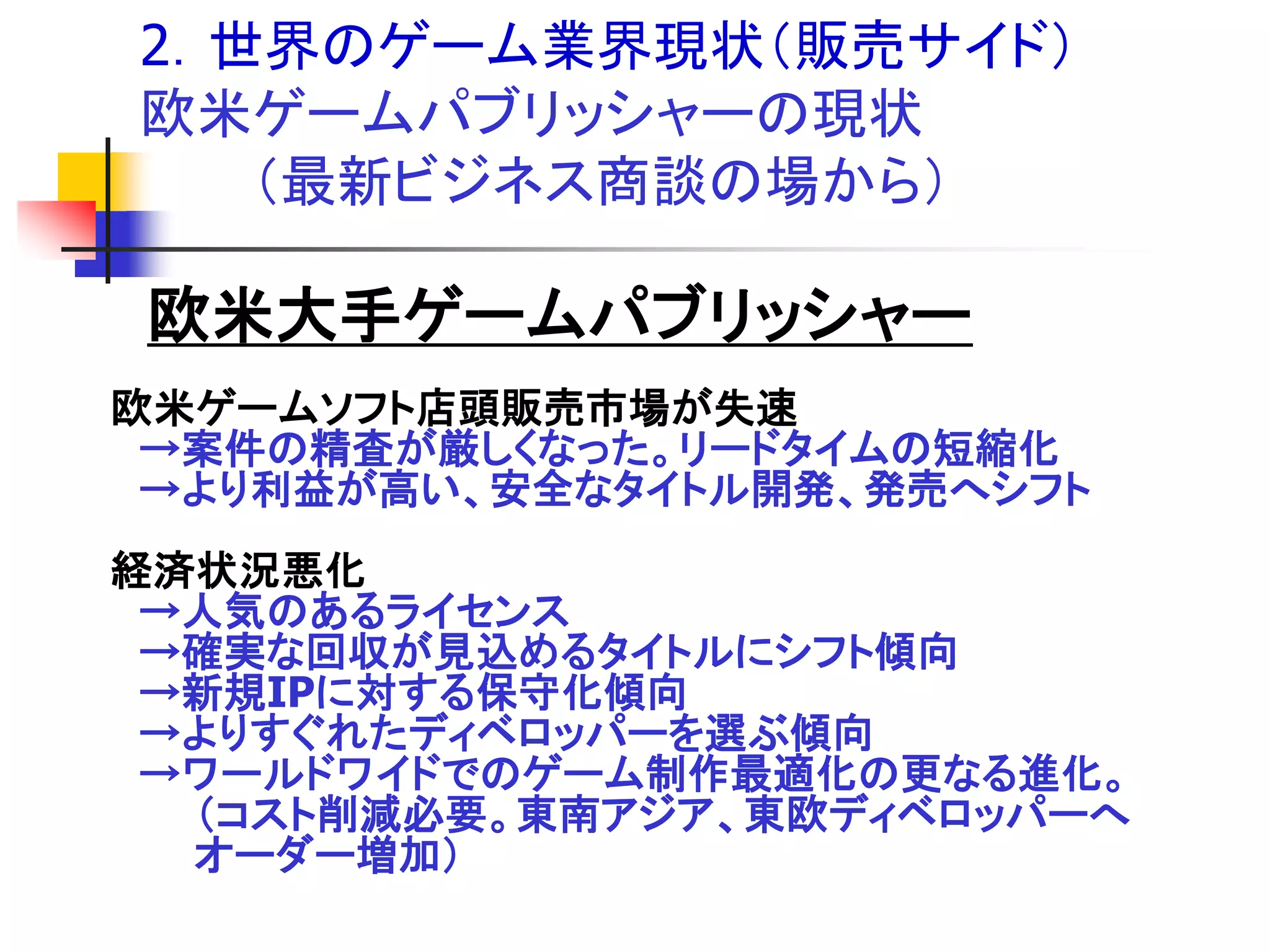 2．世界のゲーム業界現状＇販売サイド（
欧米ゲームパブリッシャーの現状
   ＇最新ビジネス商談の場から（

欧米大手ゲームパブリッシャー
欧米ゲームソフト店頭販売市場が失速
 →案件の精査が厳しくなった。リードタイムの短縮化
 →より利益が高い、安全なタイトル開発、発売へシフト
経済状況悪化
 →人気のあるライセンス
 →確実な回収が見込めるタイトルにシフト傾向
 →新規IPに対する保守化傾向
 →よりすぐれたディベロッパーを選ぶ傾向
 →ワールドワイドでのゲーム制作最適化の更なる進化。
  ＇コスト削減必要。東南アジア、東欧ディベロッパーへ
  オーダー増加（
 